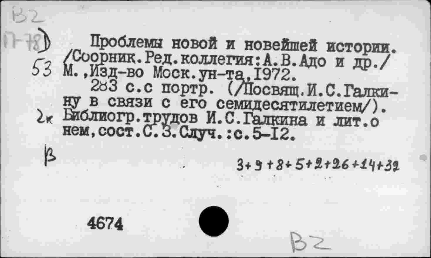 ﻿3 Проблемы новой и новейшей истории. /Соорник.Ред.коллегия:А.В.Адо и др./
>3 М., Изд-во Моск.ун-та,1972.
2аЗ с.с портр. (/Посвящ.И.С.Галкину в связи с его семидесятилетием/).
2г Риблиогр.трудов И.С.Галкина и лит.о нем,сост.С.З.Одуч. :с.5-12.
3+9+3*5+2*26 *2</+Зг
4674